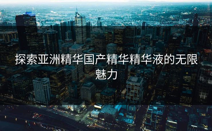 探索亚洲精华国产精华精华液的无限魅力