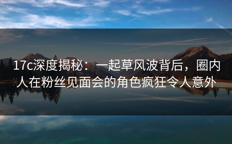 17c深度揭秘：一起草风波背后，圈内人在粉丝见面会的角色疯狂令人意外