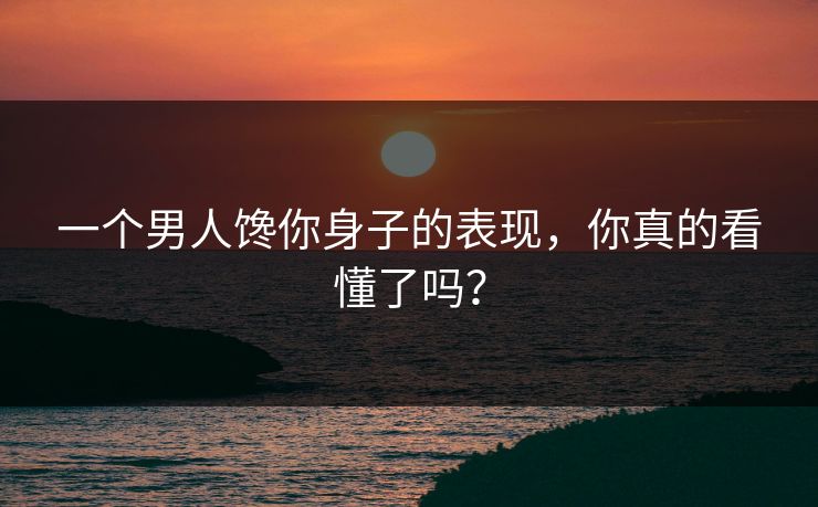 一个男人馋你身子的表现，你真的看懂了吗？