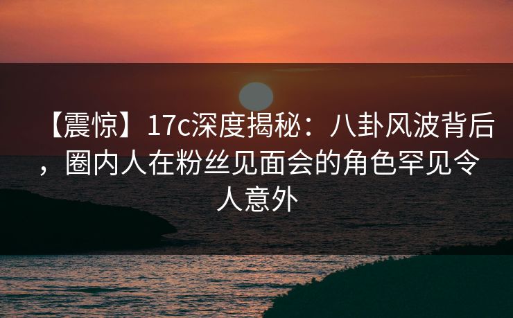 【震惊】17c深度揭秘：八卦风波背后，圈内人在粉丝见面会的角色罕见令人意外