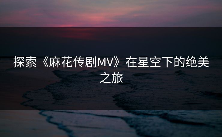 探索《麻花传剧MV》在星空下的绝美之旅