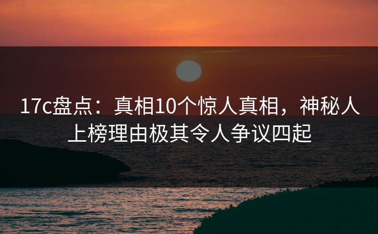 17c盘点：真相10个惊人真相，神秘人上榜理由极其令人争议四起