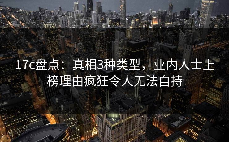 17c盘点：真相3种类型，业内人士上榜理由疯狂令人无法自持