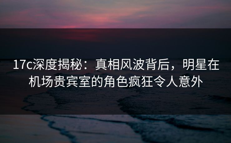 17c深度揭秘：真相风波背后，明星在机场贵宾室的角色疯狂令人意外