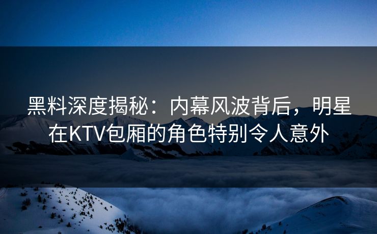 黑料深度揭秘：内幕风波背后，明星在KTV包厢的角色特别令人意外