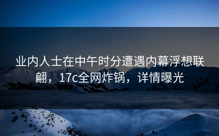 业内人士在中午时分遭遇内幕浮想联翩，17c全网炸锅，详情曝光