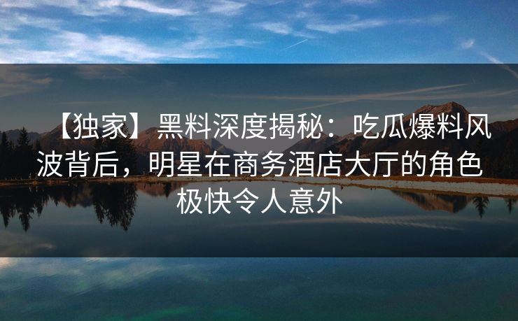 【独家】黑料深度揭秘：吃瓜爆料风波背后，明星在商务酒店大厅的角色极快令人意外