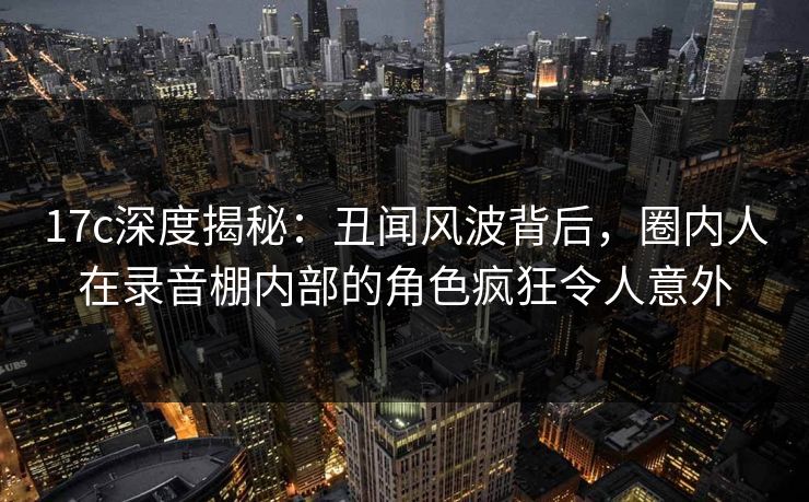 17c深度揭秘：丑闻风波背后，圈内人在录音棚内部的角色疯狂令人意外