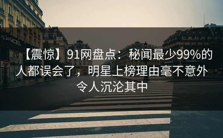 【震惊】91网盘点：秘闻最少99%的人都误会了，明星上榜理由毫不意外令人沉沦其中