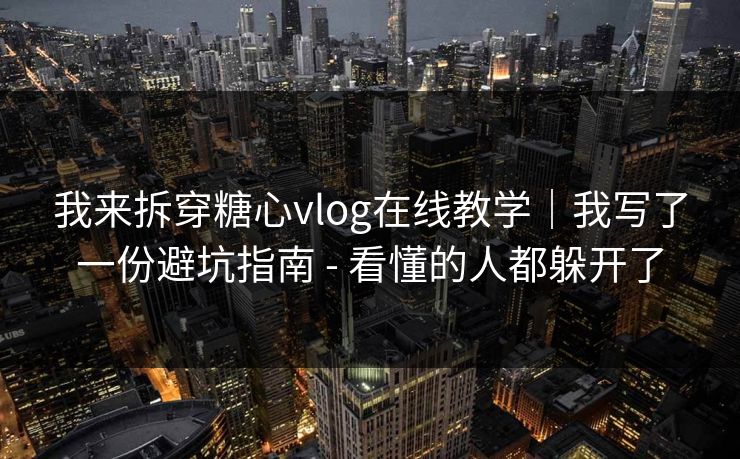 我来拆穿糖心vlog在线教学｜我写了一份避坑指南 - 看懂的人都躲开了