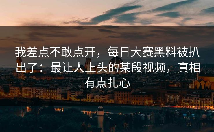 我差点不敢点开，每日大赛黑料被扒出了：最让人上头的某段视频，真相有点扎心