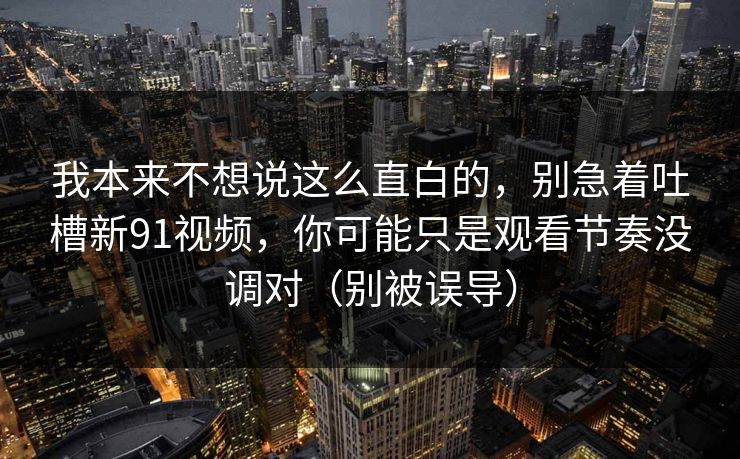 我本来不想说这么直白的，别急着吐槽新91视频，你可能只是观看节奏没调对（别被误导）