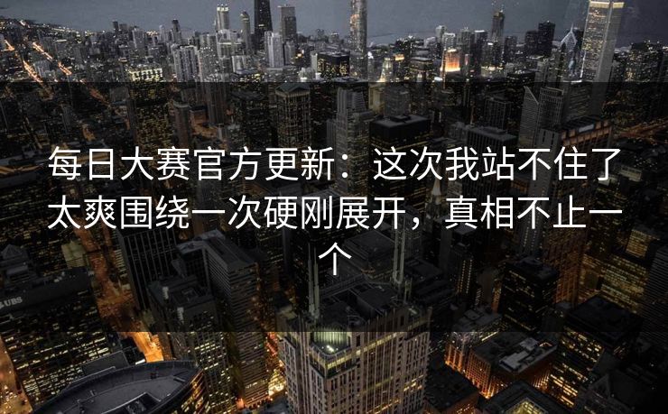 每日大赛官方更新：这次我站不住了太爽围绕一次硬刚展开，真相不止一个