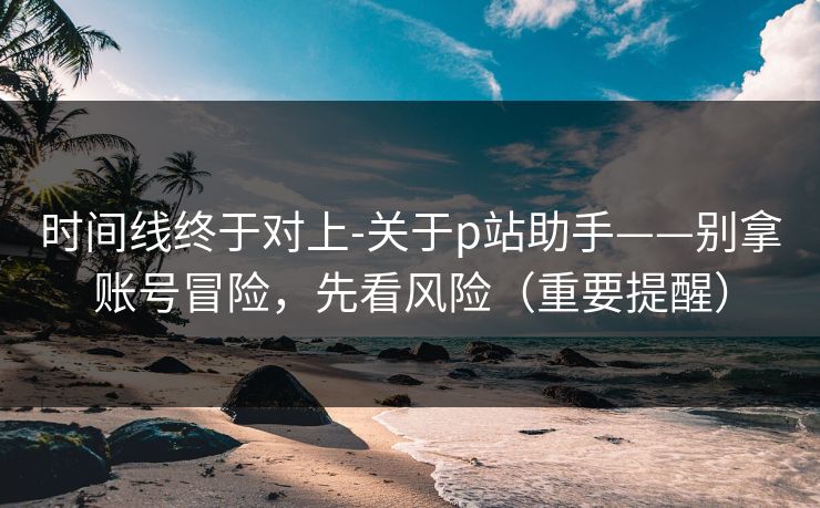 时间线终于对上-关于p站助手——别拿账号冒险，先看风险（重要提醒）