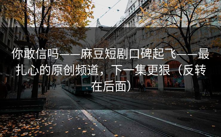 你敢信吗——麻豆短剧口碑起飞——最扎心的原创频道,下一集更狠(反转在后面)