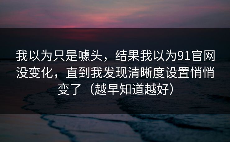 我以为只是噱头，结果我以为91官网没变化，直到我发现清晰度设置悄悄变了（越早知道越好）