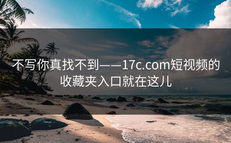 不写你真找不到——17c.com短视频的收藏夹入口就在这儿