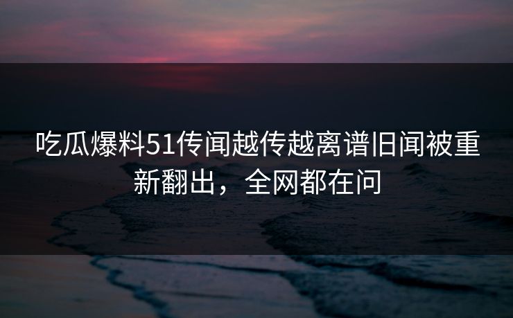 吃瓜爆料51传闻越传越离谱旧闻被重新翻出，全网都在问
