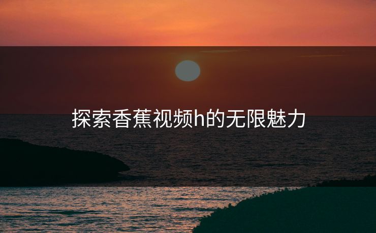 探索香蕉视频h的无限魅力