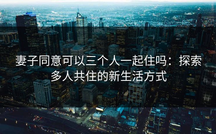 妻子同意可以三个人一起住吗：探索多人共住的新生活方式