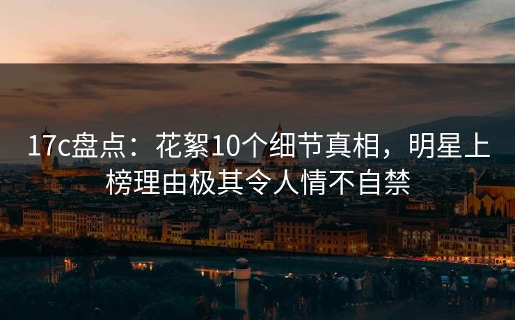 17c盘点：花絮10个细节真相，明星上榜理由极其令人情不自禁