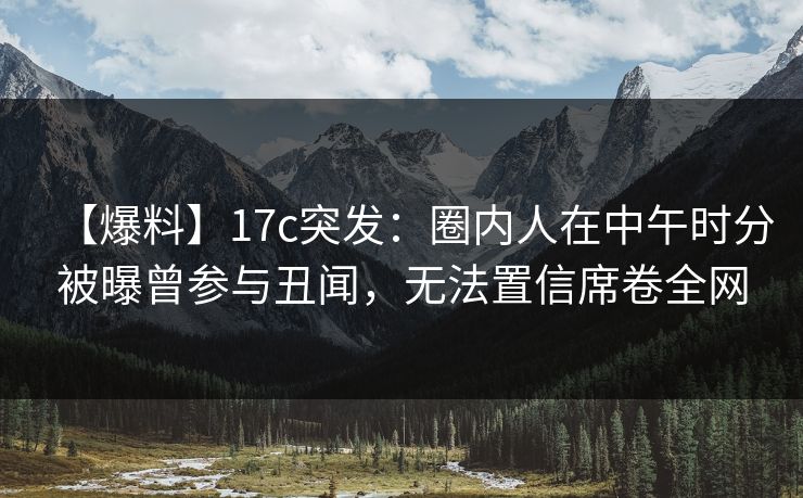 【爆料】17c突发：圈内人在中午时分被曝曾参与丑闻，无法置信席卷全网