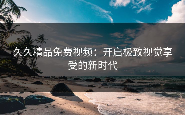 久久精品免费视频：开启极致视觉享受的新时代