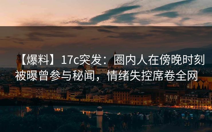 【爆料】17c突发:圈内人在傍晚时刻被曝曾参与秘闻,情绪失控席卷全网