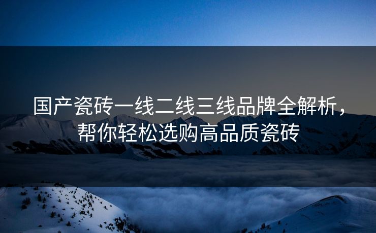 国产瓷砖一线二线三线品牌全解析,帮你轻松选购高品质瓷砖