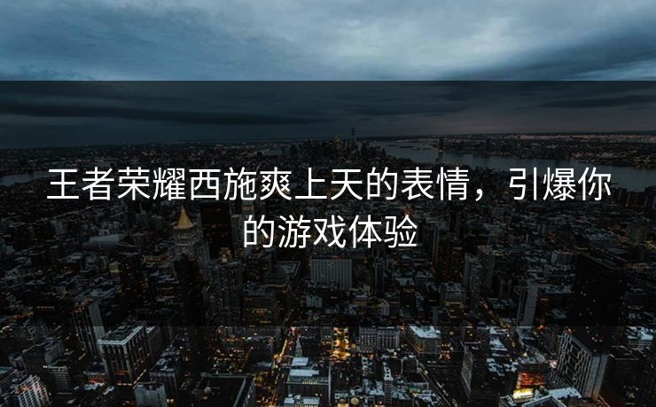 王者荣耀西施爽上天的表情，引爆你的游戏体验