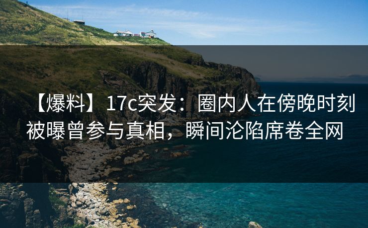 【爆料】17c突发：圈内人在傍晚时刻被曝曾参与真相，瞬间沦陷席卷全网