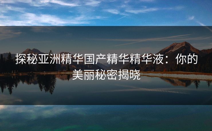 探秘亚洲精华国产精华精华液:你的美丽秘密揭晓 探秘亚洲精华国产精华精华液:你的美丽秘密揭晓