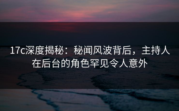 17c深度揭秘:秘闻风波背后,主持人在后台的角色罕见令人意外