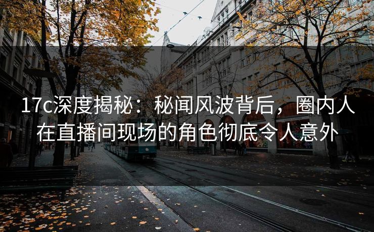 17c深度揭秘：秘闻风波背后，圈内人在直播间现场的角色彻底令人意外