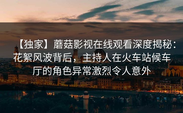 【独家】蘑菇影视在线观看深度揭秘:花絮风波背后,主持人在火车站候车厅的角色异常激烈令人意外