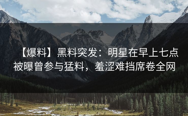 【爆料】黑料突发:明星在早上七点被曝曾参与猛料,羞涩难挡席卷全网
