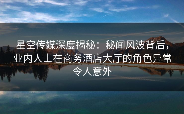 星空传媒深度揭秘:秘闻风波背后,业内人士在商务酒店大厅的角色异常令人意外