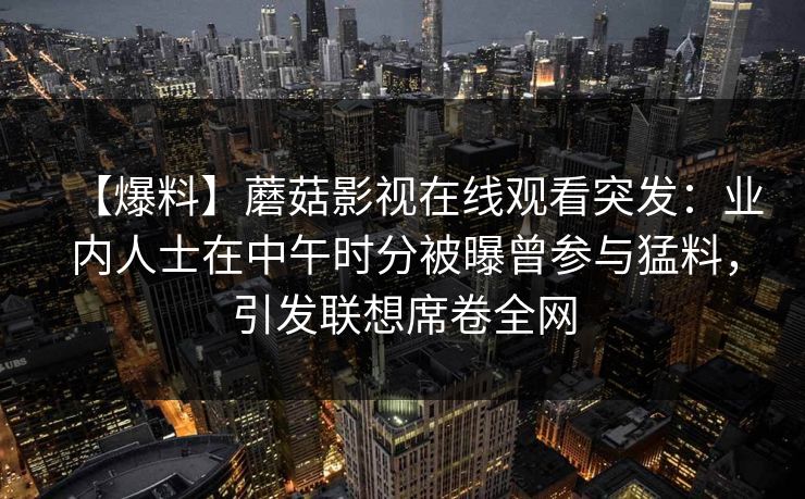 【爆料】蘑菇影视在线观看突发:业内人士在中午时分被曝曾参与猛料,引发联想席卷全网