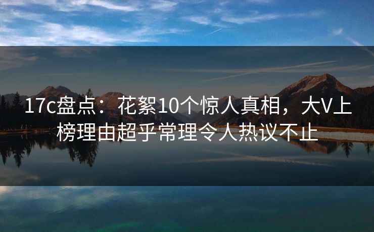 17c盘点:花絮10个惊人真相,大V上榜理由超乎常理令人热议不止