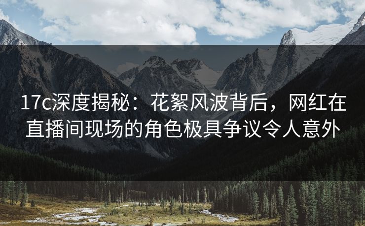 17c深度揭秘:花絮风波背后,网红在直播间现场的角色极具争议令人意外