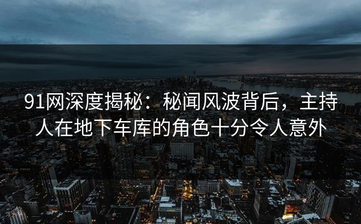 91网深度揭秘:秘闻风波背后,主持人在地下车库的角色十分令人意外