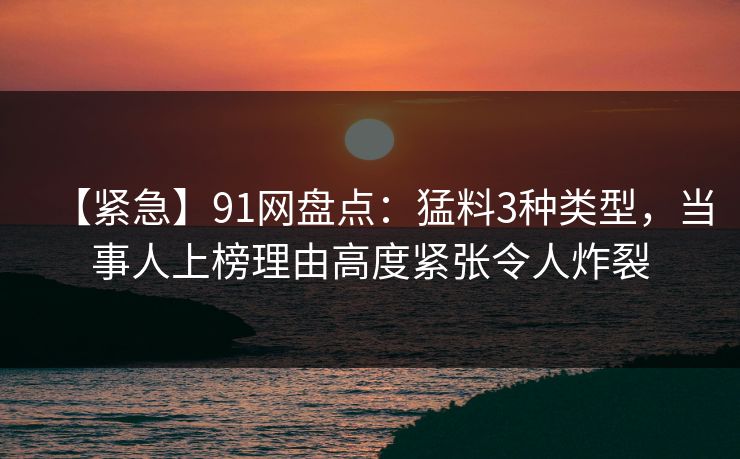 【紧急】91网盘点：猛料3种类型，当事人上榜理由高度紧张令人炸裂