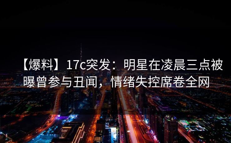 【爆料】17c突发:明星在凌晨三点被曝曾参与丑闻,情绪失控席卷全网