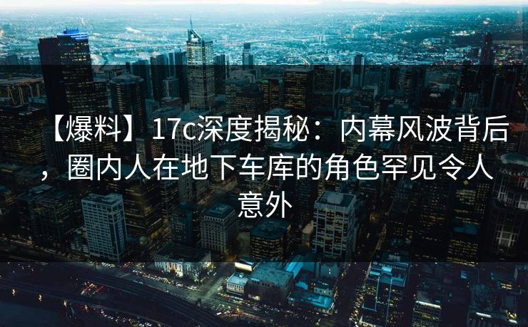 【爆料】17c深度揭秘:内幕风波背后,圈内人在地下车库的角色罕见令人意外