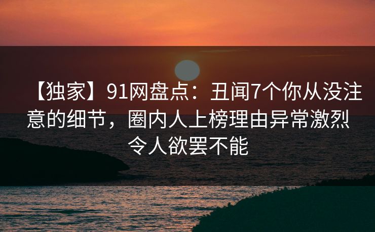 【独家】91网盘点:丑闻7个你从没注意的细节,圈内人上榜理由异常激烈令人欲罢不能