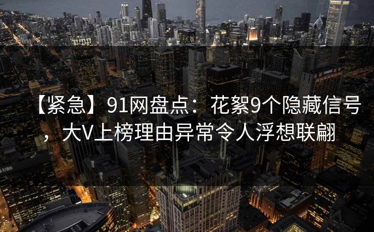 【紧急】91网盘点:花絮9个隐藏信号,大V上榜理由异常令人浮想联翩