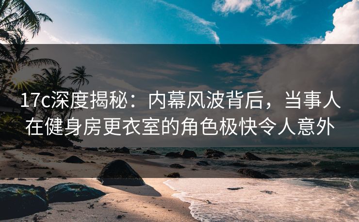 17c深度揭秘:内幕风波背后,当事人在健身房更衣室的角色极快令人意外